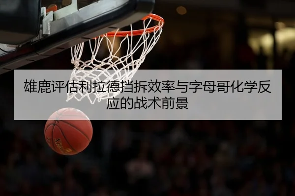 雄鹿评估利拉德挡拆效率与字母哥化学反应的战术前景