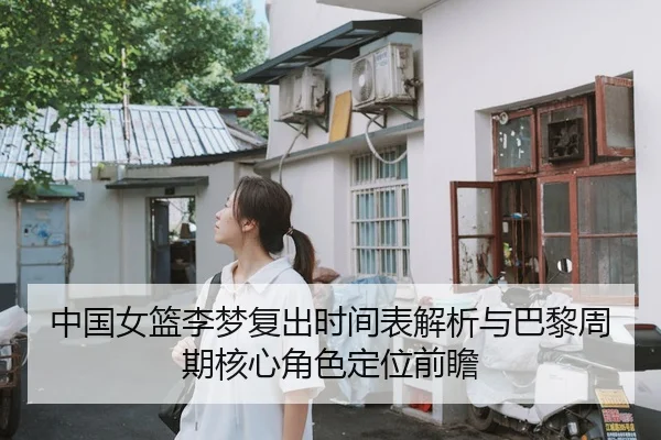 中国女篮李梦复出时间表解析与巴黎周期核心角色定位前瞻