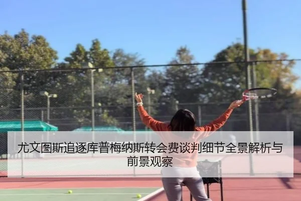 尤文图斯追逐库普梅纳斯转会费谈判细节全景解析与前景观察