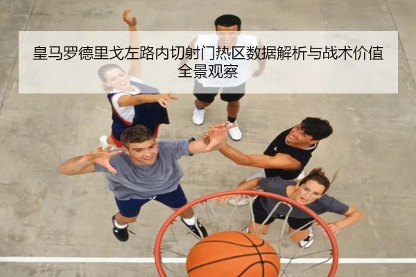 皇马罗德里戈左路内切射门热区数据解析与战术价值全景观察