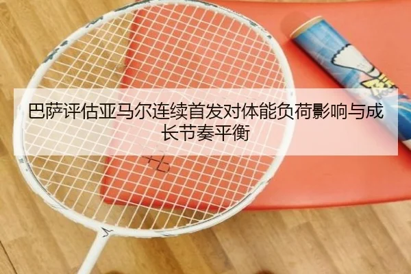 巴萨评估亚马尔连续首发对体能负荷影响与成长节奏平衡