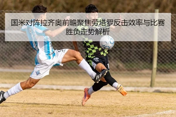 国米对阵拉齐奥前瞻聚焦劳塔罗反击效率与比赛胜负走势解析
